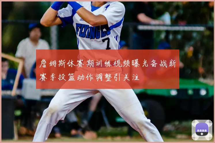 詹姆斯休赛期训练视频曝光备战新赛季投篮动作调整引关注