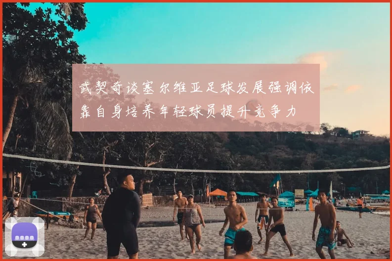 武契奇谈塞尔维亚足球发展强调依靠自身培养年轻球员提升竞争力