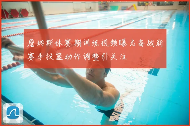 詹姆斯休赛期训练视频曝光备战新赛季投篮动作调整引关注