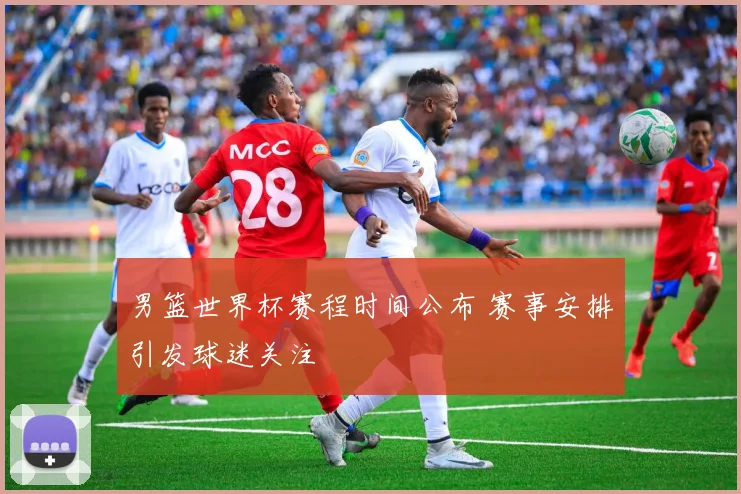 男篮世界杯赛程时间公布 赛事安排引发球迷关注