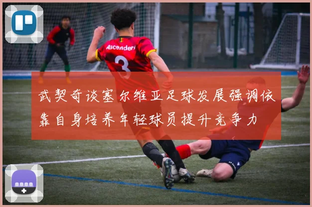 武契奇谈塞尔维亚足球发展强调依靠自身培养年轻球员提升竞争力