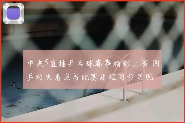 中央5直播乒乓球赛事精彩上演 国乒对决看点与比赛进程同步呈现