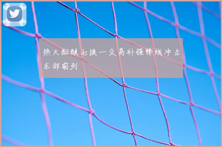热火酝酿七换一交易补强锋线冲击东部前列