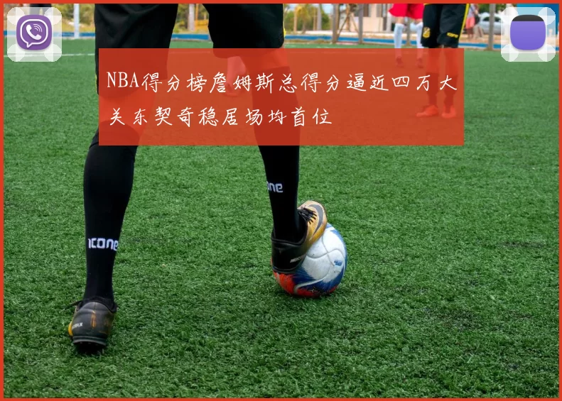 NBA得分榜詹姆斯总得分逼近四万大关东契奇稳居场均首位
