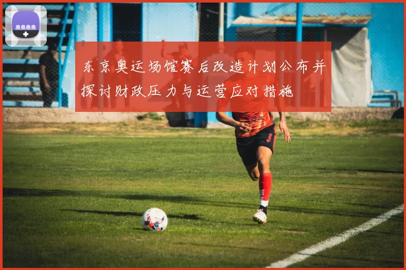 东京奥运场馆赛后改造计划公布并探讨财政压力与运营应对措施