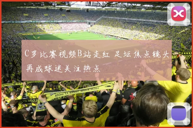 C罗比赛视频B站走红 足坛焦点镜头再成球迷关注热点