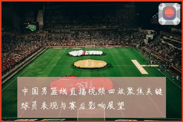 中国男篮线直播视频回放聚焦关键球员表现与赛后影响展望