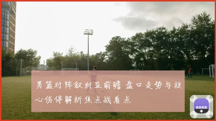 男篮对阵叙利亚前瞻 盘口走势与核心伤停解析焦点战看点