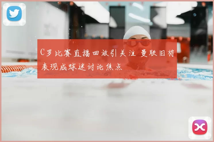 C罗比赛直播回放引关注 曼联旧将表现成球迷讨论焦点
