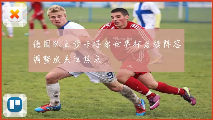 德国队止步卡塔尔世界杯后续阵容调整成关注焦点