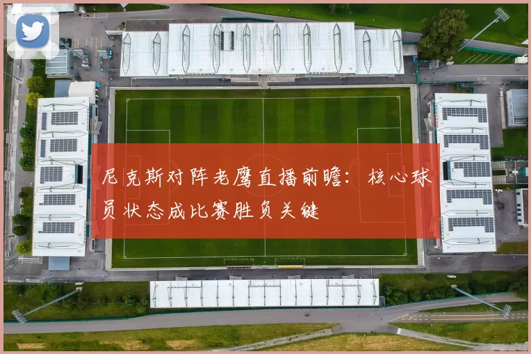尼克斯对阵老鹰直播前瞻：核心球员状态成比赛胜负关键