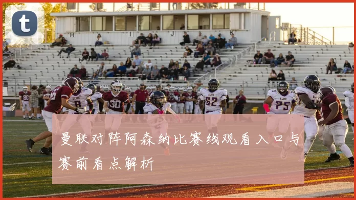 曼联对阵阿森纳比赛线观看入口与赛前看点解析