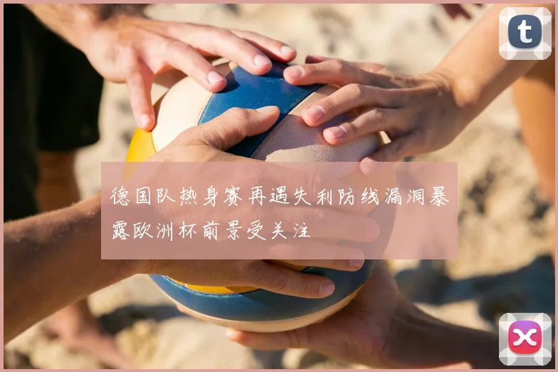 德国队热身赛再遇失利防线漏洞暴露欧洲杯前景受关注