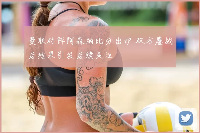 曼联对阵阿森纳比分出炉 双方鏖战后结果引发后续关注