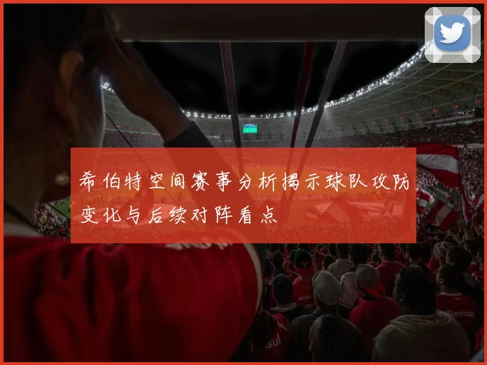 希伯特空间赛事分析揭示球队攻防变化与后续对阵看点