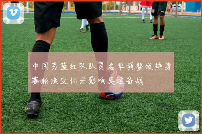 中国男篮红队队员名单调整致热身赛轮换变化并影响奥运备战