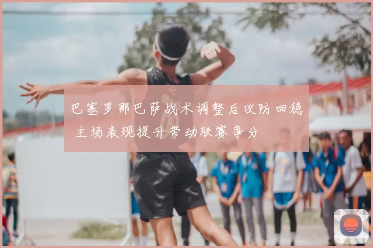 巴塞罗那巴萨战术调整后攻防回稳 主场表现提升带动联赛争分