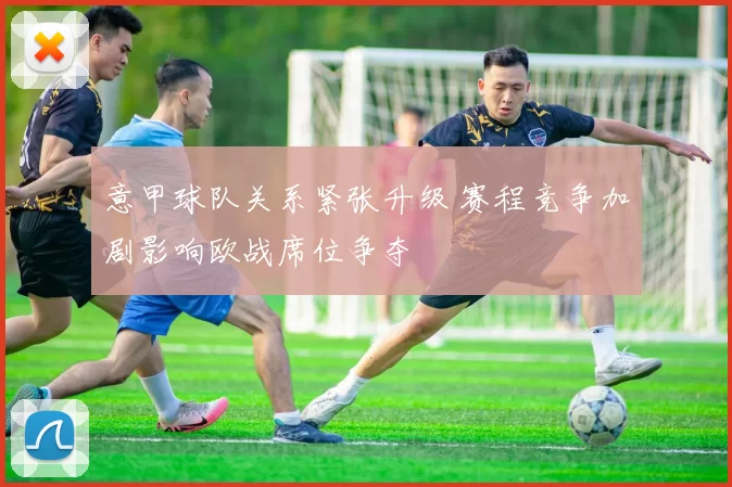 意甲球队关系紧张升级 赛程竞争加剧影响欧战席位争夺