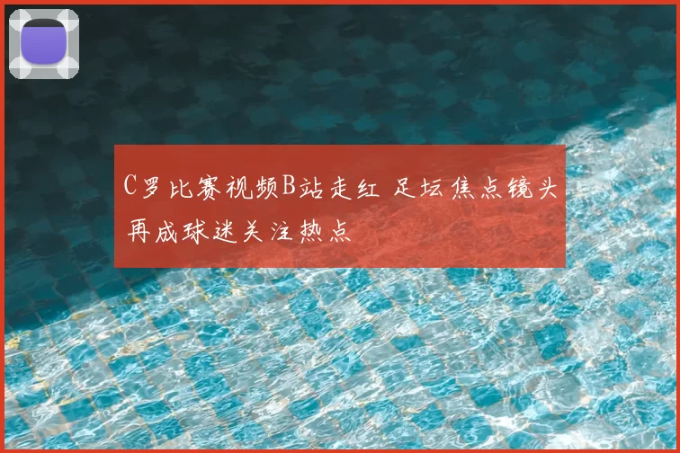 C罗比赛视频B站走红 足坛焦点镜头再成球迷关注热点