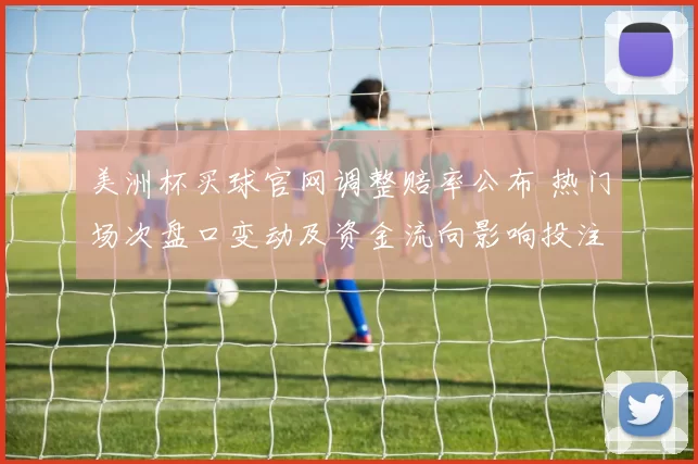 美洲杯买球官网调整赔率公布 热门场次盘口变动及资金流向影响投注选择