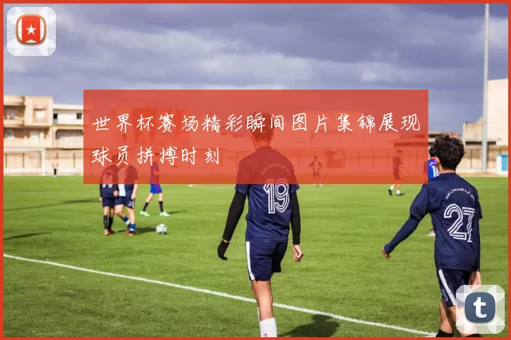 世界杯赛场精彩瞬间图片集锦展现球员拼搏时刻