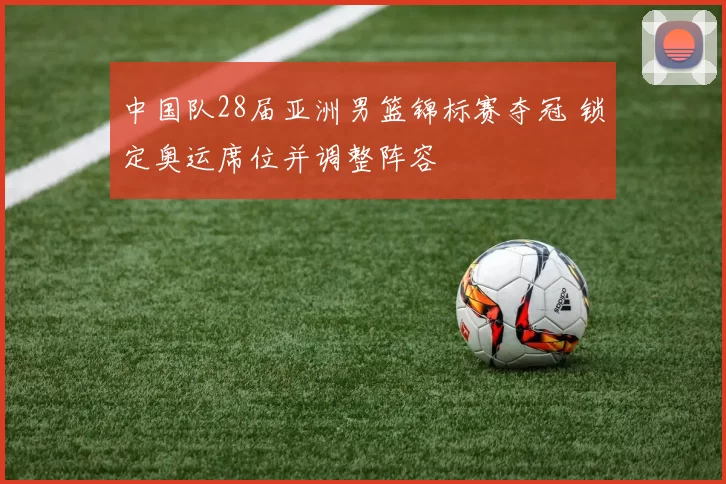 中国队28届亚洲男篮锦标赛夺冠 锁定奥运席位并调整阵容