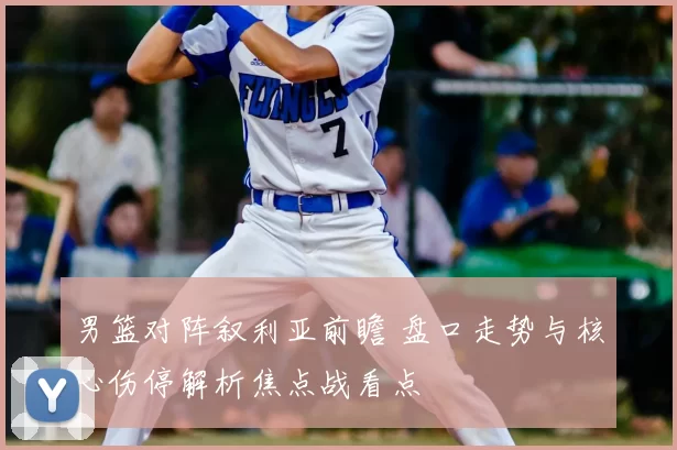 男篮对阵叙利亚前瞻 盘口走势与核心伤停解析焦点战看点
