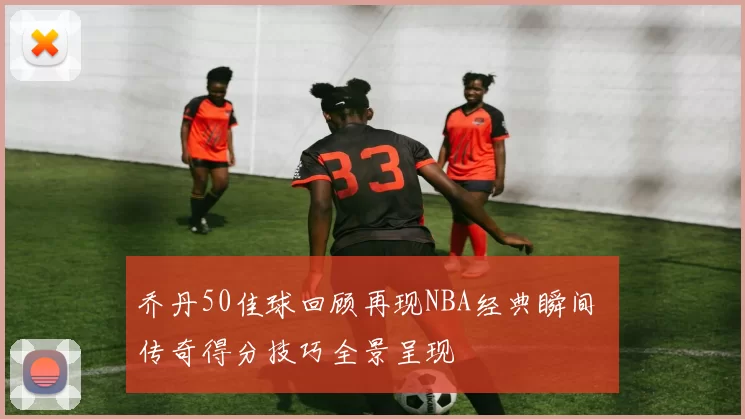 乔丹50佳球回顾再现NBA经典瞬间 传奇得分技巧全景呈现