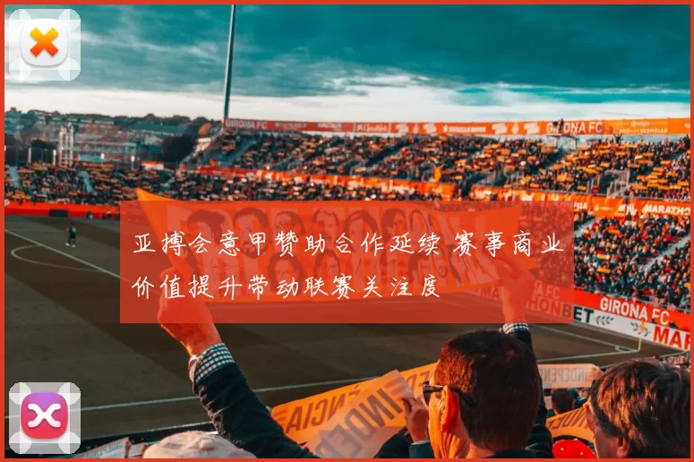 亚搏会意甲赞助合作延续 赛事商业价值提升带动联赛关注度
