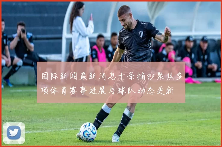 国际新闻最新消息十条摘抄聚焦多项体育赛事进展与球队动态更新