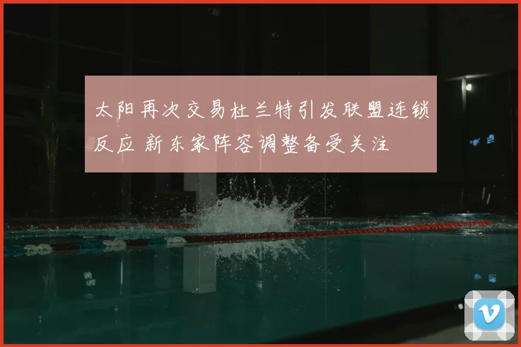 太阳再次交易杜兰特引发联盟连锁反应 新东家阵容调整备受关注