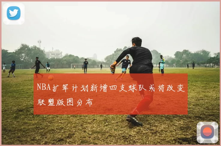 NBA扩军计划新增四支球队或将改变联盟版图分布