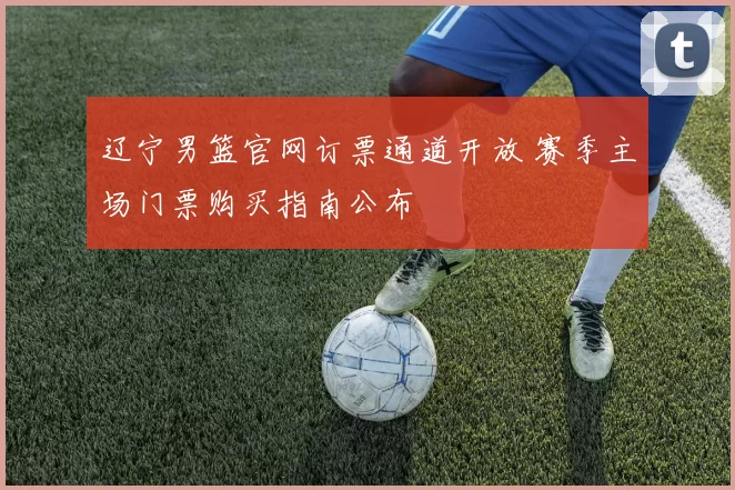辽宁男篮官网订票通道开放 赛季主场门票购买指南公布