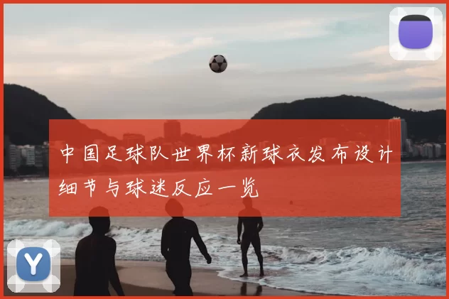中国足球队世界杯新球衣发布设计细节与球迷反应一览