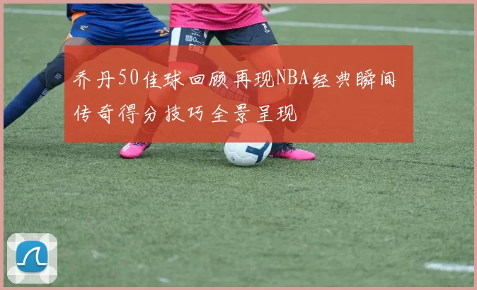 乔丹50佳球回顾再现NBA经典瞬间 传奇得分技巧全景呈现