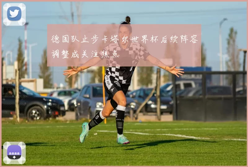 德国队止步卡塔尔世界杯后续阵容调整成关注焦点