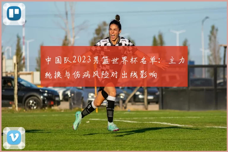 中国队2023男篮世界杯名单：主力轮换与伤病风险对出线影响