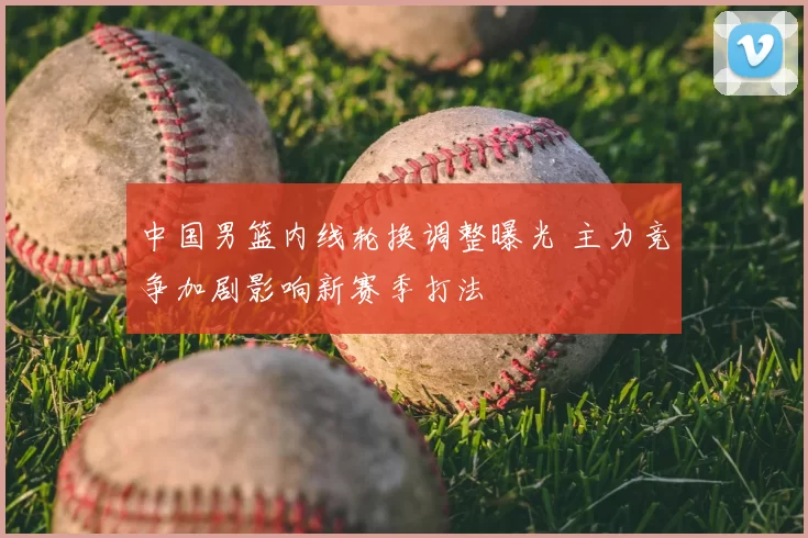 中国男篮内线轮换调整曝光 主力竞争加剧影响新赛季打法