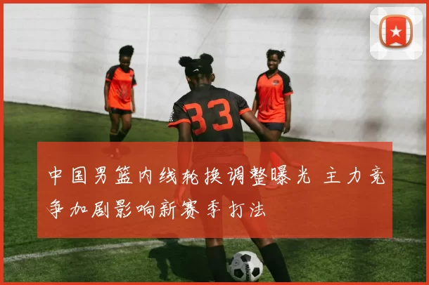 中国男篮内线轮换调整曝光 主力竞争加剧影响新赛季打法