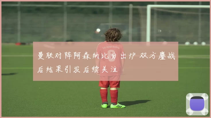 曼联对阵阿森纳比分出炉 双方鏖战后结果引发后续关注