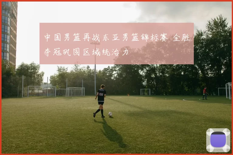 中国男篮再战东亚男篮锦标赛 全胜夺冠巩固区域统治力