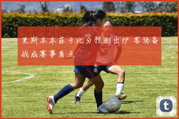 里斯本本菲卡比分预测出炉 客场备战成赛事看点