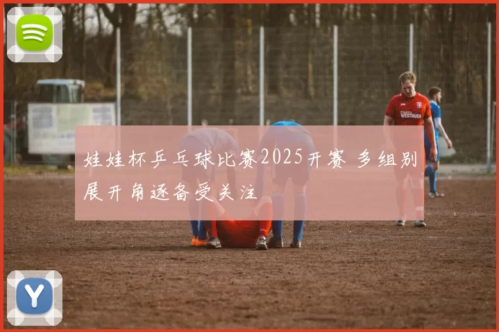 娃娃杯乒乓球比赛2025开赛 多组别展开角逐备受关注