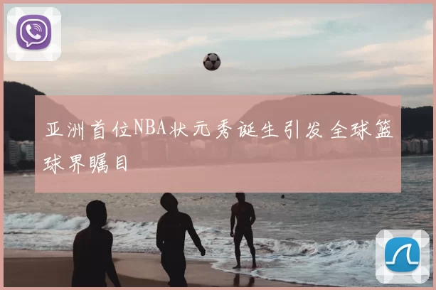 亚洲首位NBA状元秀诞生引发全球篮球界瞩目