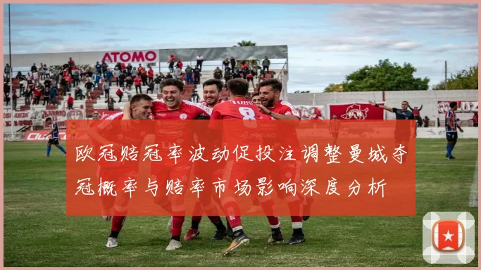 欧冠赔冠率波动促投注调整曼城夺冠概率与赔率市场影响深度分析