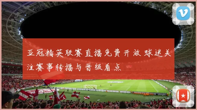 亚冠精英联赛直播免费开放 球迷关注赛事转播与晋级看点