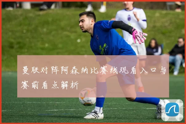 曼联对阵阿森纳比赛线观看入口与赛前看点解析