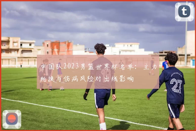 中国队2023男篮世界杯名单：主力轮换与伤病风险对出线影响